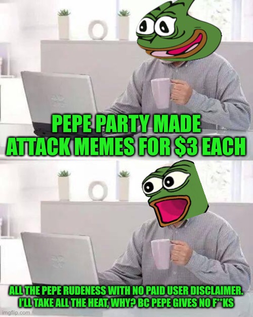 Want to see vile without creating a pile? Let’s Pepe take that dump for you | PEPE PARTY MADE ATTACK MEMES FOR $3 EACH; ALL THE PEPE RUDENESS WITH NO PAID USER DISCLAIMER. I’LL TAKE ALL THE HEAT, WHY? BC PEPE GIVES NO F**KS | image tagged in memes,hide the pain harold | made w/ Imgflip meme maker