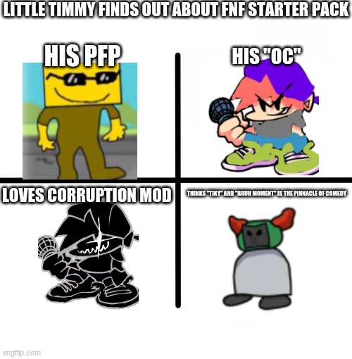 timmeh | LITTLE TIMMY FINDS OUT ABOUT FNF STARTER PACK; HIS PFP; HIS "OC"; LOVES CORRUPTION MOD; THINKS "TIKY" AND "BRUH MOMENT" IS THE PINNACLE OF COMEDY | image tagged in memes,blank starter pack | made w/ Imgflip meme maker