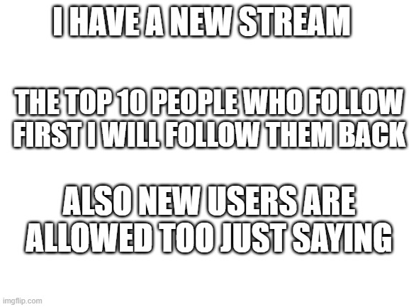 Kinda doing a new stream and don't actually know how to submit memes, any help | I HAVE A NEW STREAM; THE TOP 10 PEOPLE WHO FOLLOW FIRST I WILL FOLLOW THEM BACK; ALSO NEW USERS ARE ALLOWED TOO JUST SAYING | image tagged in blank white template,new stream,top 10 users win | made w/ Imgflip meme maker