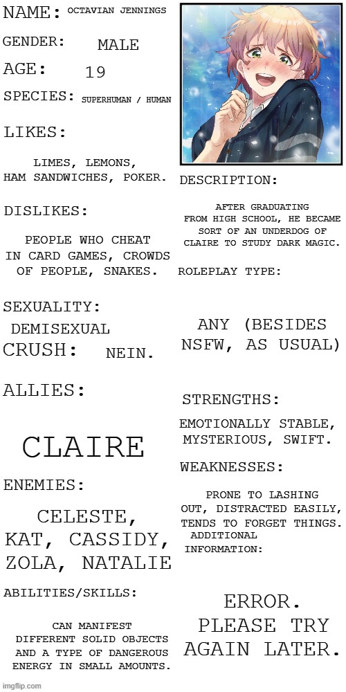 another one bites the dust | OCTAVIAN JENNINGS; MALE; 19; SUPERHUMAN / HUMAN; LIMES, LEMONS, HAM SANDWICHES, POKER. AFTER GRADUATING FROM HIGH SCHOOL, HE BECAME SORT OF AN UNDERDOG OF CLAIRE TO STUDY DARK MAGIC. PEOPLE WHO CHEAT IN CARD GAMES, CROWDS OF PEOPLE, SNAKES. ANY (BESIDES NSFW, AS USUAL); DEMISEXUAL; NEIN. EMOTIONALLY STABLE, MYSTERIOUS, SWIFT. CLAIRE; PRONE TO LASHING OUT, DISTRACTED EASILY, TENDS TO FORGET THINGS. CELESTE, KAT, CASSIDY, ZOLA, NATALIE; ERROR. PLEASE TRY AGAIN LATER. CAN MANIFEST DIFFERENT SOLID OBJECTS AND A TYPE OF DANGEROUS ENERGY IN SMALL AMOUNTS. | image tagged in updated roleplay oc showcase | made w/ Imgflip meme maker