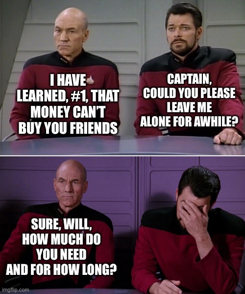 When Friends Need Alone Time | CAPTAIN, COULD YOU PLEASE LEAVE ME ALONE FOR AWHILE? I HAVE LEARNED, #1, THAT MONEY CAN’T BUY YOU FRIENDS; SURE, WILL, HOW MUCH DO YOU NEED AND FOR HOW LONG? | image tagged in star trek,ryker,picard,alone time,loan | made w/ Imgflip meme maker