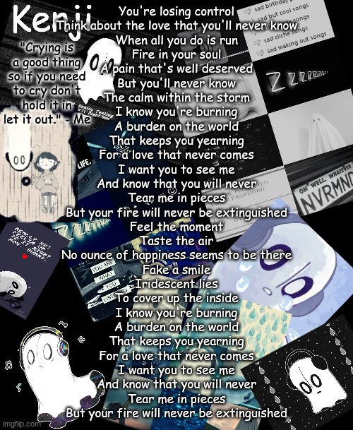 napstablook | You're losing control
Think about the love that you'll never know
When all you do is run
Fire in your soul
A pain that's well deserved
But you'll never know
The calm within the storm

I know you're burning
A burden on the world
That keeps you yearning
For a love that never comes
I want you to see me
And know that you will never
Tear me in pieces
But your fire will never be extinguished

Feel the moment
Taste the air
No ounce of happiness seems to be there
Fake a smile
Iridescent lies
To cover up the inside

I know you're burning
A burden on the world
That keeps you yearning
For a love that never comes
I want you to see me
And know that you will never
Tear me in pieces
But your fire will never be extinguished | image tagged in napstablook | made w/ Imgflip meme maker