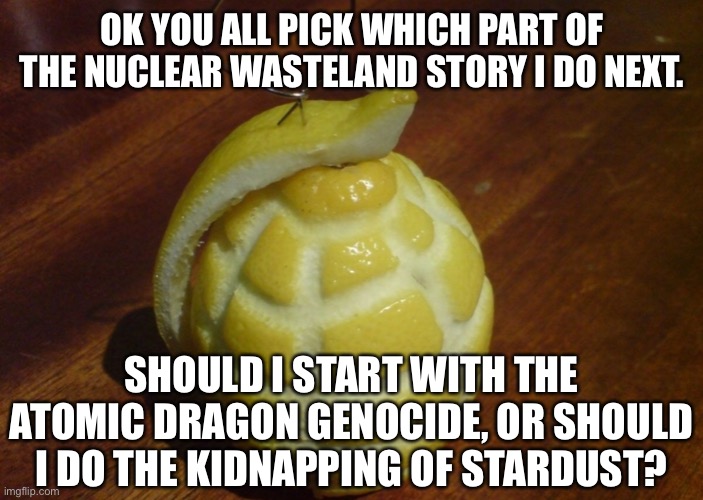 OK YOU ALL PICK WHICH PART OF THE NUCLEAR WASTELAND STORY I DO NEXT. SHOULD I START WITH THE ATOMIC DRAGON GENOCIDE, OR SHOULD I DO THE KIDNAPPING OF STARDUST? | made w/ Imgflip meme maker