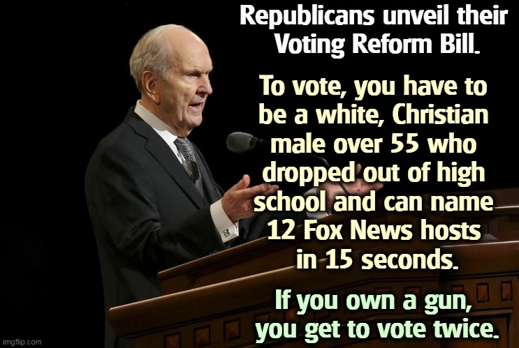 Everybody else is excluded from voting. | Republicans unveil their 
Voting Reform Bill. To vote, you have to 
be a white, Christian 
male over 55 who 
dropped out of high 
school and can name 
12 Fox News hosts 
in 15 seconds. If you own a gun, 
you get to vote twice. | image tagged in mormon prophet gangsta,republicans,vote,craziness_all_the_way | made w/ Imgflip meme maker