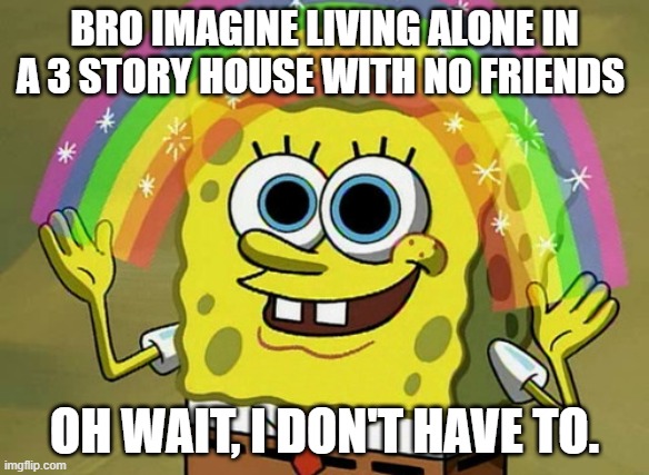 Imagination Spongebob Meme | BRO IMAGINE LIVING ALONE IN A 3 STORY HOUSE WITH NO FRIENDS; OH WAIT, I DON'T HAVE TO. | image tagged in memes,imagination spongebob | made w/ Imgflip meme maker