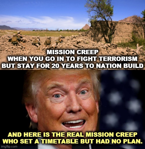 If you can't win in 20 years, you're not gonna. | MISSION CREEP
WHEN YOU GO IN TO FIGHT TERRORISM
BUT STAY FOR 20 YEARS TO NATION BUILD; AND HERE IS THE REAL MISSION CREEP
WHO SET A TIMETABLE BUT HAD NO PLAN. | image tagged in trump teeth bared pupils dilated,afghanistan,mission impossible,trump,incompetence | made w/ Imgflip meme maker