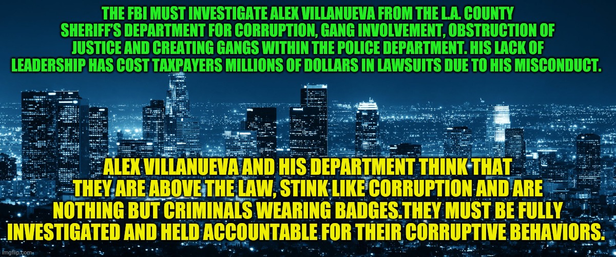 Los Angeles | THE FBI MUST INVESTIGATE ALEX VILLANUEVA FROM THE L.A. COUNTY SHERIFF’S DEPARTMENT FOR CORRUPTION, GANG INVOLVEMENT, OBSTRUCTION OF JUSTICE AND CREATING GANGS WITHIN THE POLICE DEPARTMENT. HIS LACK OF LEADERSHIP HAS COST TAXPAYERS MILLIONS OF DOLLARS IN LAWSUITS DUE TO HIS MISCONDUCT. ALEX VILLANUEVA AND HIS DEPARTMENT THINK THAT THEY ARE ABOVE THE LAW, STINK LIKE CORRUPTION AND ARE NOTHING BUT CRIMINALS WEARING BADGES.THEY MUST BE FULLY INVESTIGATED AND HELD ACCOUNTABLE FOR THEIR CORRUPTIVE BEHAVIORS. | image tagged in los angeles | made w/ Imgflip meme maker