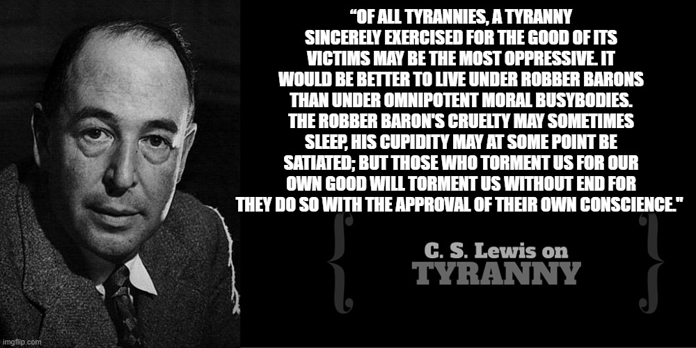 tyranny | “OF ALL TYRANNIES, A TYRANNY SINCERELY EXERCISED FOR THE GOOD OF ITS VICTIMS MAY BE THE MOST OPPRESSIVE. IT WOULD BE BETTER TO LIVE UNDER ROBBER BARONS THAN UNDER OMNIPOTENT MORAL BUSYBODIES. THE ROBBER BARON'S CRUELTY MAY SOMETIMES SLEEP, HIS CUPIDITY MAY AT SOME POINT BE SATIATED; BUT THOSE WHO TORMENT US FOR OUR OWN GOOD WILL TORMENT US WITHOUT END FOR THEY DO SO WITH THE APPROVAL OF THEIR OWN CONSCIENCE." | made w/ Imgflip meme maker