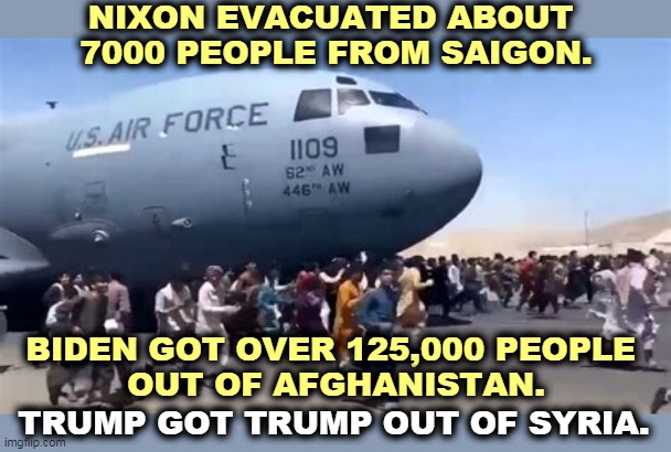 America Quits Afghanistan | NIXON EVACUATED ABOUT 
7000 PEOPLE FROM SAIGON. BIDEN GOT OVER 125,000 PEOPLE 
OUT OF AFGHANISTAN. TRUMP GOT TRUMP OUT OF SYRIA. | image tagged in america quits afghanistan,nixon,vietnam,biden,afghanistan,trump | made w/ Imgflip meme maker