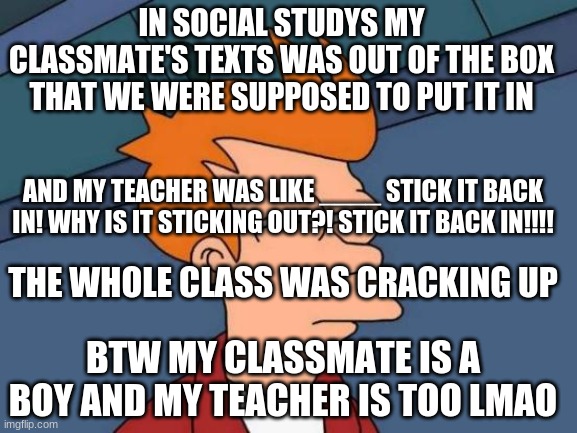 Futurama Fry | IN SOCIAL STUDYS MY CLASSMATE'S TEXTS WAS OUT OF THE BOX THAT WE WERE SUPPOSED TO PUT IT IN; AND MY TEACHER WAS LIKE ____ STICK IT BACK IN! WHY IS IT STICKING OUT?! STICK IT BACK IN!!!! THE WHOLE CLASS WAS CRACKING UP; BTW MY CLASSMATE IS A BOY AND MY TEACHER IS TOO LMAO | image tagged in memes,futurama fry | made w/ Imgflip meme maker