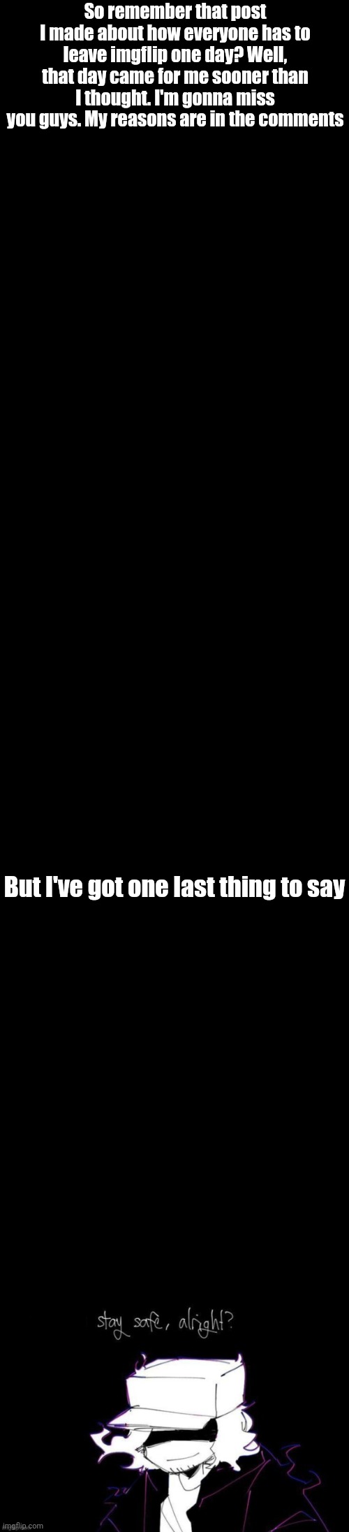 ;-; | So remember that post I made about how everyone has to leave imgflip one day? Well, that day came for me sooner than I thought. I'm gonna miss you guys. My reasons are in the comments; But I've got one last thing to say | image tagged in blank black,you stay safe alright | made w/ Imgflip meme maker