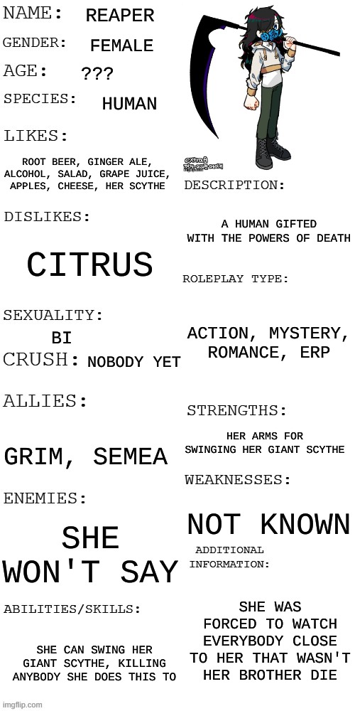 DId a few updates | REAPER; FEMALE; ??? HUMAN; ROOT BEER, GINGER ALE, ALCOHOL, SALAD, GRAPE JUICE, APPLES, CHEESE, HER SCYTHE; A HUMAN GIFTED WITH THE POWERS OF DEATH; CITRUS; ACTION, MYSTERY, ROMANCE, ERP; BI; NOBODY YET; HER ARMS FOR SWINGING HER GIANT SCYTHE; GRIM, SEMEA; NOT KNOWN; SHE WON'T SAY; SHE WAS FORCED TO WATCH EVERYBODY CLOSE TO HER THAT WASN'T HER BROTHER DIE; SHE CAN SWING HER GIANT SCYTHE, KILLING ANYBODY SHE DOES THIS TO | image tagged in updated roleplay oc showcase | made w/ Imgflip meme maker