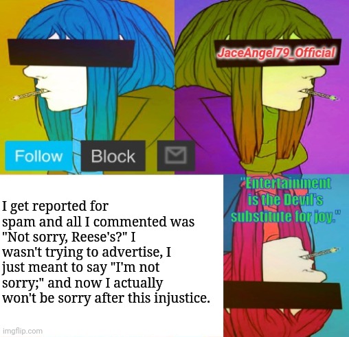 I posted it in the Anime stream. | I get reported for spam and all I commented was "Not sorry, Reese's?" I wasn't trying to advertise, I just meant to say "I'm not sorry;" and now I actually won't be sorry after this injustice. | image tagged in jaceangel79_official announcement template bv2 | made w/ Imgflip meme maker