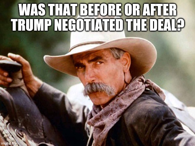 Sam Elliott Cowboy | WAS THAT BEFORE OR AFTER TRUMP NEGOTIATED THE DEAL? | image tagged in sam elliott cowboy | made w/ Imgflip meme maker