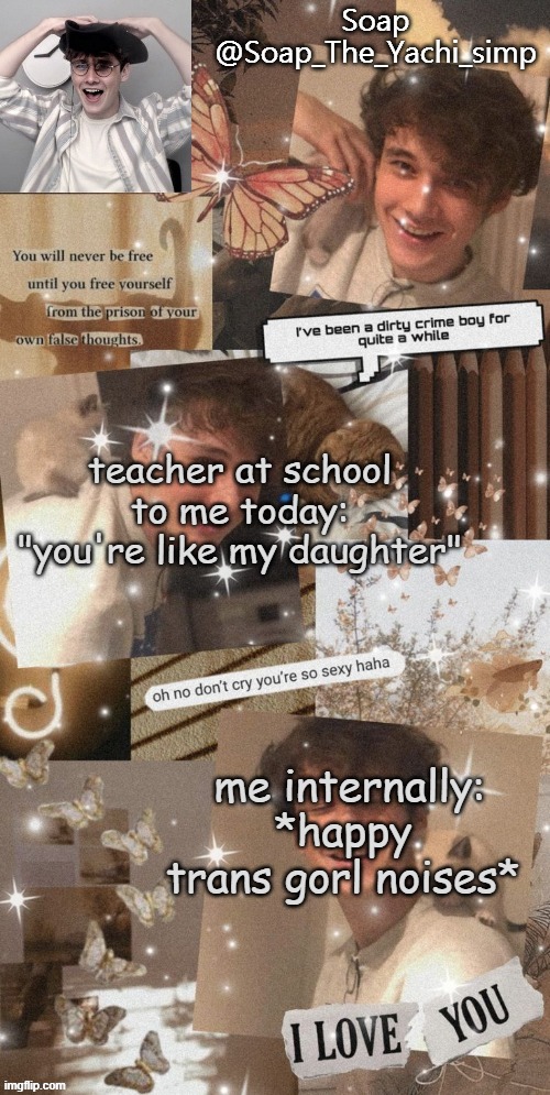 don't mind the wilbur in the background he just being bootiful- | teacher at school to me today: "you're like my daughter"; me internally: *happy trans gorl noises* | image tagged in soap's wilbur tempo | made w/ Imgflip meme maker