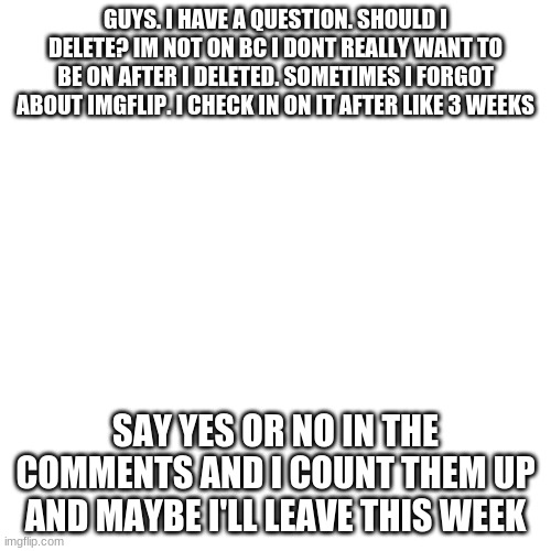Blank Transparent Square Meme | GUYS. I HAVE A QUESTION. SHOULD I DELETE? IM NOT ON BC I DONT REALLY WANT TO BE ON AFTER I DELETED. SOMETIMES I FORGOT ABOUT IMGFLIP. I CHECK IN ON IT AFTER LIKE 3 WEEKS; SAY YES OR NO IN THE COMMENTS AND I COUNT THEM UP AND MAYBE I'LL LEAVE THIS WEEK | image tagged in memes,blank transparent square | made w/ Imgflip meme maker