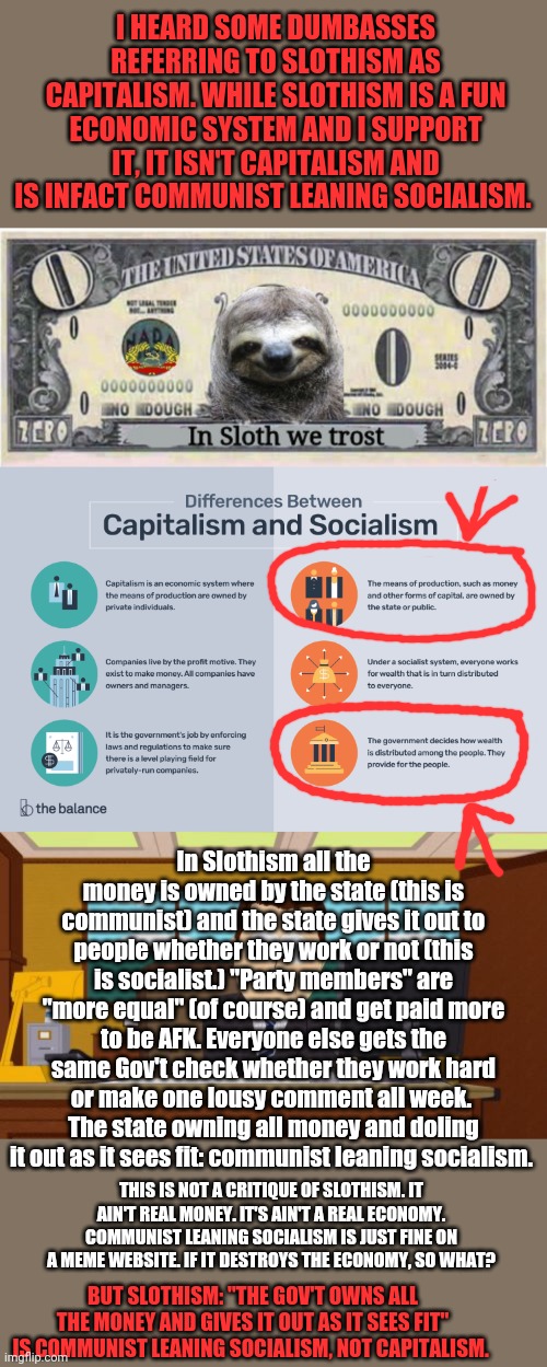 This isn't an attack on Slothism. This is an attack on the economic principles behind it. | I HEARD SOME DUMBASSES REFERRING TO SLOTHISM AS CAPITALISM. WHILE SLOTHISM IS A FUN ECONOMIC SYSTEM AND I SUPPORT IT, IT ISN'T CAPITALISM AND IS INFACT COMMUNIST LEANING SOCIALISM. In Slothism all the money is owned by the state (this is communist) and the state gives it out to people whether they work or not (this is socialist.) "Party members" are "more equal" (of course) and get paid more to be AFK. Everyone else gets the same Gov't check whether they work hard or make one lousy comment all week. 
The state owning all money and doling it out as it sees fit: communist leaning socialism. THIS IS NOT A CRITIQUE OF SLOTHISM. IT AIN'T REAL MONEY. IT'S AIN'T A REAL ECONOMY. COMMUNIST LEANING SOCIALISM IS JUST FINE ON A MEME WEBSITE. IF IT DESTROYS THE ECONOMY, SO WHAT? BUT SLOTHISM: "THE GOV'T OWNS ALL THE MONEY AND GIVES IT OUT AS IT SEES FIT" IS COMMUNIST LEANING SOCIALISM, NOT CAPITALISM. | image tagged in memes,aaaaand its gone,slothism,is,socialism,good for memes bad irl | made w/ Imgflip meme maker