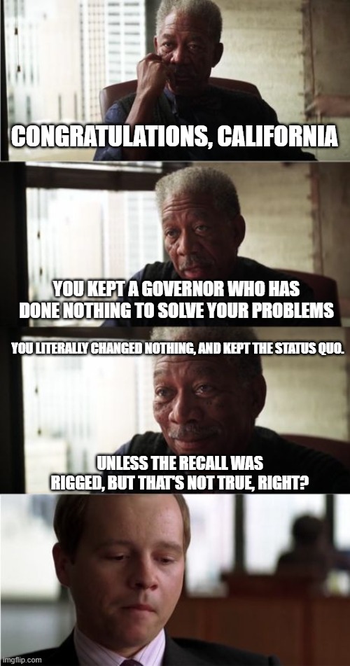 The Demonrats are no longer the party of change | CONGRATULATIONS, CALIFORNIA; YOU KEPT A GOVERNOR WHO HAS DONE NOTHING TO SOLVE YOUR PROBLEMS; YOU LITERALLY CHANGED NOTHING, AND KEPT THE STATUS QUO. UNLESS THE RECALL WAS RIGGED, BUT THAT'S NOT TRUE, RIGHT? | image tagged in memes,morgan freeman good luck | made w/ Imgflip meme maker