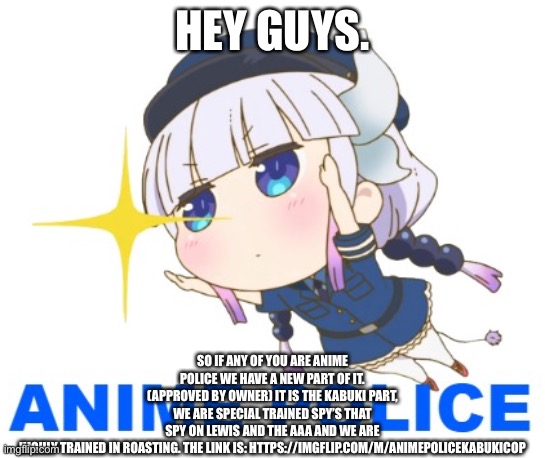 https://imgflip.com/m/AnimePoliceKabukiCop | HEY GUYS. SO IF ANY OF YOU ARE ANIME POLICE WE HAVE A NEW PART OF IT. (APPROVED BY OWNER) IT IS THE KABUKI PART, WE ARE SPECIAL TRAINED SPY’S THAT SPY ON LEWIS AND THE AAA AND WE ARE HIGHLY TRAINED IN ROASTING. THE LINK IS: HTTPS://IMGFLIP.COM/M/ANIMEPOLICEKABUKICOP | image tagged in anime police official logo | made w/ Imgflip meme maker