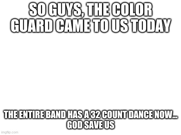 i dont have a good feeling about this |  SO GUYS, THE COLOR GUARD CAME TO US TODAY; THE ENTIRE BAND HAS A 32 COUNT DANCE NOW...
GOD SAVE US | image tagged in blank white template | made w/ Imgflip meme maker