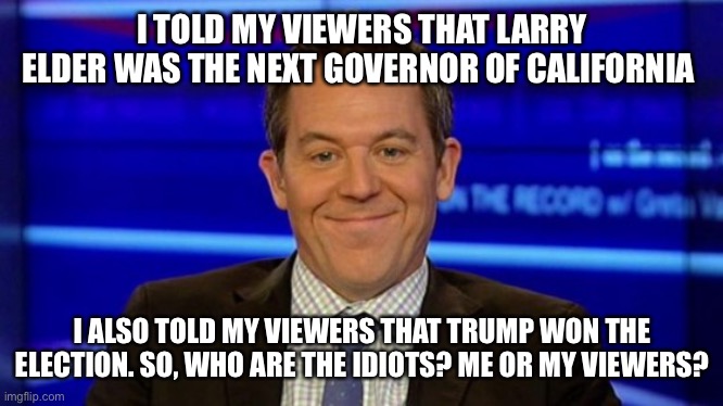 I TOLD MY VIEWERS THAT LARRY ELDER WAS THE NEXT GOVERNOR OF CALIFORNIA; I ALSO TOLD MY VIEWERS THAT TRUMP WON THE ELECTION. SO, WHO ARE THE IDIOTS? ME OR MY VIEWERS? | image tagged in greg gutfeld smirk | made w/ Imgflip meme maker