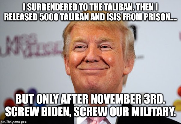 Donald trump approves | I SURRENDERED TO THE TALIBAN. THEN I RELEASED 5000 TALIBAN AND ISIS FROM PRISON…. BUT ONLY AFTER NOVEMBER 3RD. SCREW BIDEN, SCREW OUR MILITARY. | image tagged in donald trump approves | made w/ Imgflip meme maker