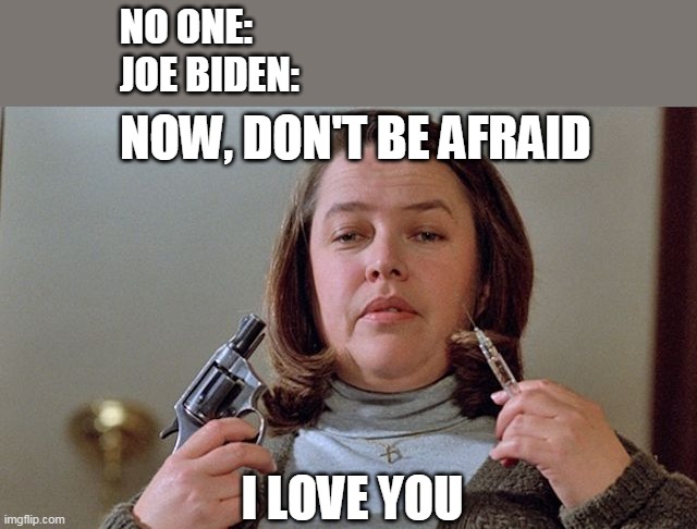 "I'm from the government, and I'm here to help." | NO ONE:
JOE BIDEN:; NOW, DON'T BE AFRAID; I LOVE YOU | image tagged in misery,covid vaccine,creepy joe biden | made w/ Imgflip meme maker