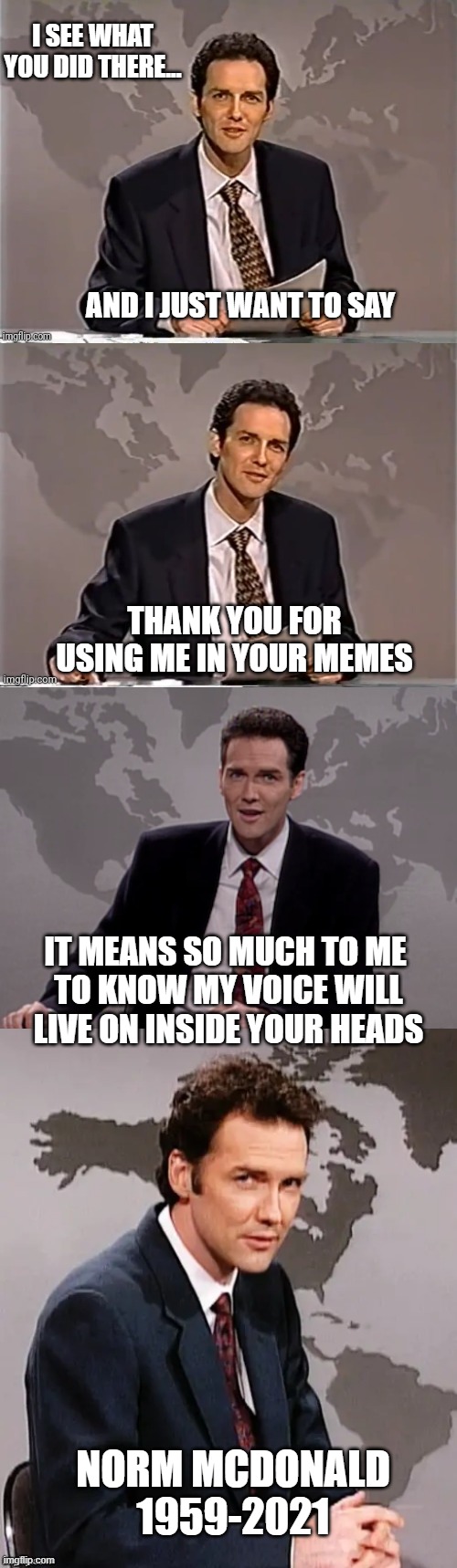 Norm McDonald 1959-2021 | I SEE WHAT YOU DID THERE... AND I JUST WANT TO SAY; THANK YOU FOR USING ME IN YOUR MEMES; IT MEANS SO MUCH TO ME 
TO KNOW MY VOICE WILL LIVE ON INSIDE YOUR HEADS; NORM MCDONALD
1959-2021 | image tagged in weekend update with norm,norm macdonald weekend update,norm mcdonald weekend update,rip | made w/ Imgflip meme maker
