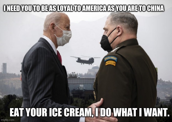 Ever look at a picture and just knew how the conversation went down? | I NEED YOU TO BE AS LOYAL TO AMERICA AS YOU ARE TO CHINA; EAT YOUR ICE CREAM, I DO WHAT I WANT. | image tagged in joe biden and general milley,milley the tratior,surrender monkey,disgrace to the uniform,communists,eat your ice cream | made w/ Imgflip meme maker