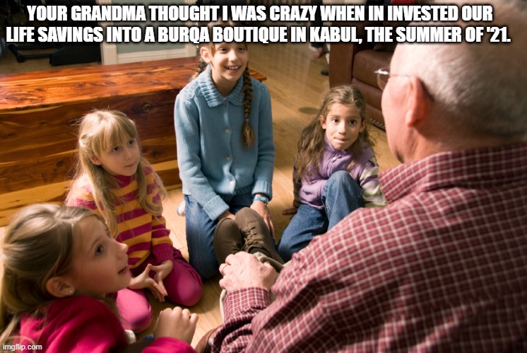 Good Investment | YOUR GRANDMA THOUGHT I WAS CRAZY WHEN IN INVESTED OUR LIFE SAVINGS INTO A BURQA BOUTIQUE IN KABUL, THE SUMMER OF '21. | image tagged in funny,fun,invest,usa,afghanistan,taliban | made w/ Imgflip meme maker
