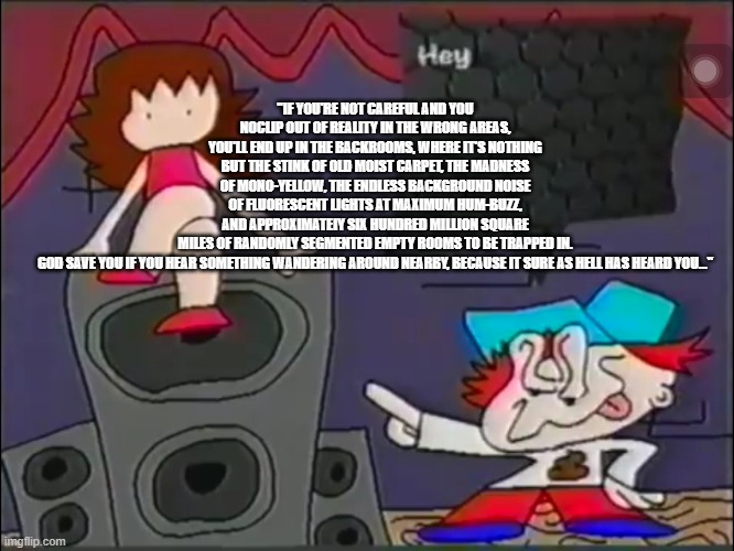 ka | "IF YOU'RE NOT CAREFUL AND YOU NOCLIP OUT OF REALITY IN THE WRONG AREAS, YOU'LL END UP IN THE BACKROOMS, WHERE IT'S NOTHING BUT THE STINK OF OLD MOIST CARPET, THE MADNESS OF MONO-YELLOW, THE ENDLESS BACKGROUND NOISE OF FLUORESCENT LIGHTS AT MAXIMUM HUM-BUZZ, AND APPROXIMATEIY SIX HUNDRED MILLION SQUARE MILES OF RANDOMLY SEGMENTED EMPTY ROOMS TO BE TRAPPED IN.
GOD SAVE YOU IF YOU HEAR SOMETHING WANDERING AROUND NEARBY, BECAUSE IT SURE AS HELL HAS HEARD YOU…" | image tagged in ummmm | made w/ Imgflip meme maker