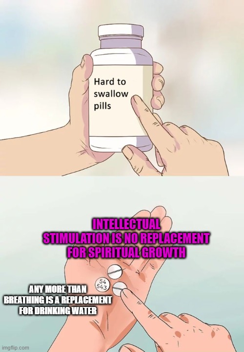I say this as someone who likes to distract himself with intellectual stimulation, so yes I'm preaching to myself. | INTELLECTUAL STIMULATION IS NO REPLACEMENT FOR SPIRITUAL GROWTH; ANY MORE THAN BREATHING IS A REPLACEMENT FOR DRINKING WATER | image tagged in memes,hard to swallow pills,philosophy,spirituality,intellecc | made w/ Imgflip meme maker
