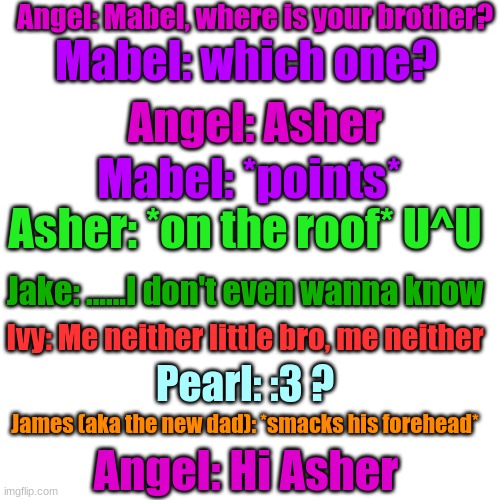 Part 1/2 | Angel: Mabel, where is your brother? Mabel: which one? Angel: Asher; Mabel: *points*; Asher: *on the roof* U^U; Jake: ......I don't even wanna know; Ivy: Me neither little bro, me neither; Pearl: :3 ? James (aka the new dad): *smacks his forehead*; Angel: Hi Asher | image tagged in memes,blank transparent square | made w/ Imgflip meme maker