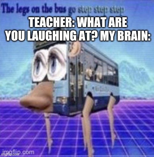 Unsee |  TEACHER: WHAT ARE YOU LAUGHING AT? MY BRAIN: | image tagged in the legs on the bus go step step | made w/ Imgflip meme maker