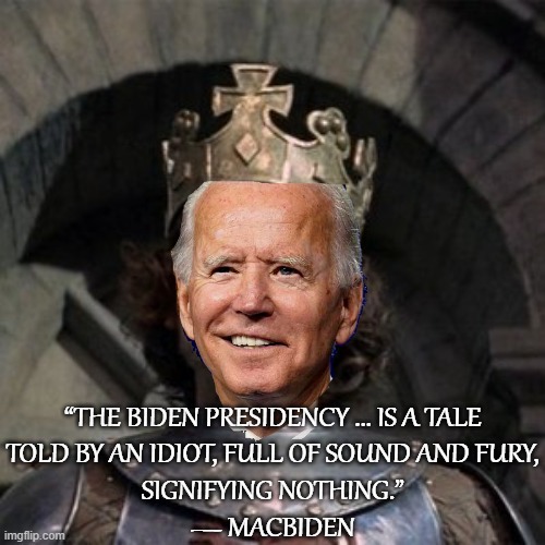 "Macbiden":  A New Shakespearean Tragedy |  “THE BIDEN PRESIDENCY ... IS A TALE
TOLD BY AN IDIOT, FULL OF SOUND AND FURY,
SIGNIFYING NOTHING.”
― MACBIDEN | image tagged in biden,macbeth,shakespeare | made w/ Imgflip meme maker