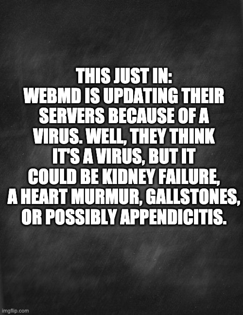 Virus | THIS JUST IN: WEBMD IS UPDATING THEIR SERVERS BECAUSE OF A VIRUS. WELL, THEY THINK IT'S A VIRUS, BUT IT COULD BE KIDNEY FAILURE, A HEART MURMUR, GALLSTONES, OR POSSIBLY APPENDICITIS. | image tagged in black blank | made w/ Imgflip meme maker