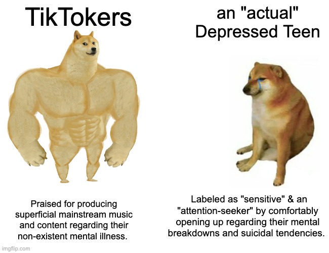 Buff Doge vs. Cheems Meme | TikTokers; an "actual" Depressed Teen; Labeled as "sensitive" & an "attention-seeker" by comfortably opening up regarding their mental breakdowns and suicidal tendencies. Praised for producing superficial mainstream music and content regarding their non-existent mental illness. | image tagged in memes,buff doge vs cheems | made w/ Imgflip meme maker