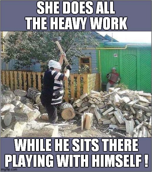 Equality In Action ! | SHE DOES ALL THE HEAVY WORK; WHILE HE SITS THERE PLAYING WITH HIMSELF ! | image tagged in fun,gender equality,harmony | made w/ Imgflip meme maker