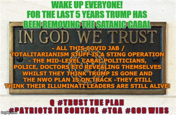 Wake Up everyone | WAKE UP EVERYONE!
FOR THE LAST 5 YEARS TRUMP HAS BEEN REMOVING THE SATANIC CABAL; - ALL THIS COVID JAB / TOTALITARIANISM STUFF IS A STING OPERATION - THE MID-LEVEL CABAL POLITICIANS, POLICE, DOCTORS ETC REVEALING THEMSELVES WHILST THEY THINK TRUMP IS GONE AND THE NWO PLAN IS ON TRACK -THEY STILL THINK THEIR ILLUMINATI LEADERS ARE STILL ALIVE! Q   # T R U S T  T H E  P L A N  

 # P A T R I O T S  I N  C O N T R O L   # T G A   # G O D  W I N S | image tagged in wake up,the great awakening,trump,q | made w/ Imgflip meme maker