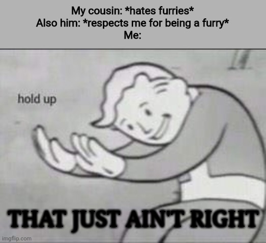 Respect all furries bro, all of them! Treat people the way you want to be treated | My cousin: *hates furries*
Also him: *respects me for being a furry*
Me:; THAT JUST AIN'T RIGHT | image tagged in fallout hold up,furry | made w/ Imgflip meme maker