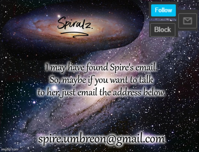 dont be like "omg you hacker thats private", she revealed it on an announcement temp. | I may have found Spire's email. So, maybe if you want to talk to her, just email the address below. spire.umbreon@gmail.com | image tagged in spiralz galaxy template | made w/ Imgflip meme maker