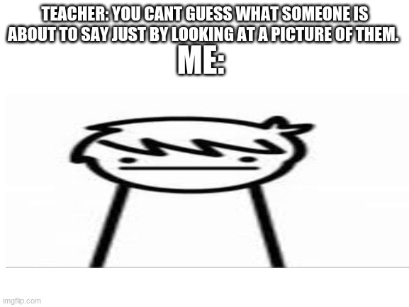 ME:; TEACHER: YOU CANT GUESS WHAT SOMEONE IS ABOUT TO SAY JUST BY LOOKING AT A PICTURE OF THEM. | image tagged in blank | made w/ Imgflip meme maker