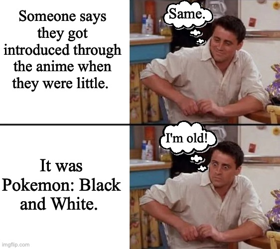 It has been 10 years since Gen 5 released. So someone who was 10 then is 20 now. |  Same. Someone says they got introduced through the anime when they were little. It was Pokemon: Black and White. I'm old! | image tagged in surprised joey,pokemon,pokemon memes,nintendo | made w/ Imgflip meme maker