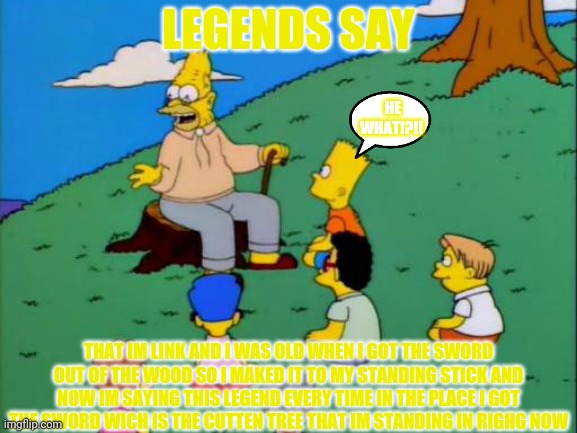 Legends Say..... | LEGENDS SAY; HE WHAT!?!! THAT IM LINK AND I WAS OLD WHEN I GOT THE SWORD OUT OF THE WOOD SO I MAKED IT TO MY STANDING STICK AND NOW IM SAYING THIS LEGEND EVERY TIME IN THE PLACE I GOT THE SWORD WICH IS THE CUTTEN TREE THAT IM STANDING IN RIGHG NOW | image tagged in legends say | made w/ Imgflip meme maker