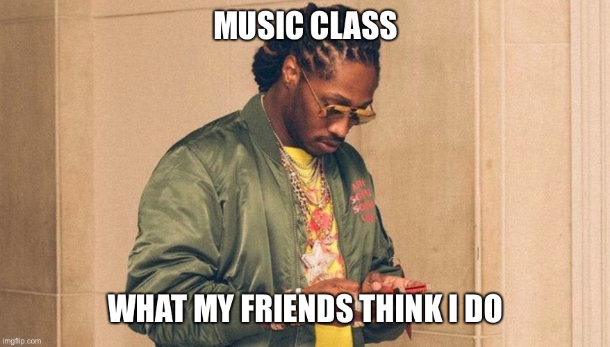 Future texting | MUSIC CLASS; WHAT MY FRIENDS THINK I DO | image tagged in future texting | made w/ Imgflip meme maker