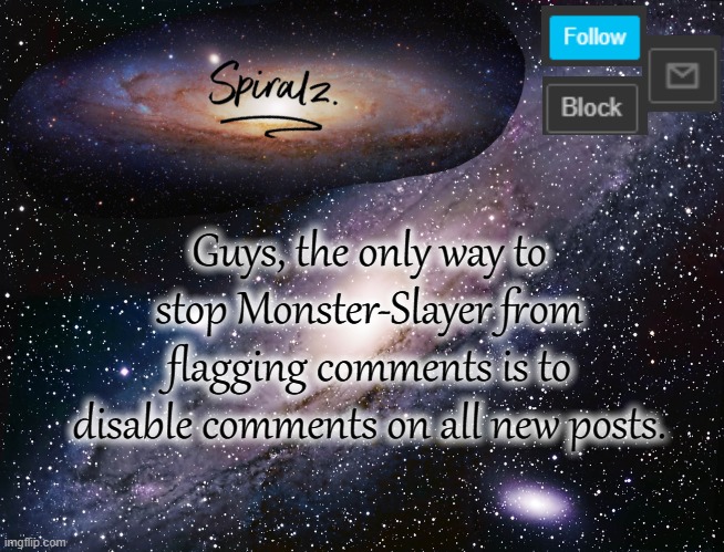 Guys, the only way to stop Monster-Slayer from flagging comments is to disable comments on all new posts. | image tagged in spiralz galaxy template | made w/ Imgflip meme maker