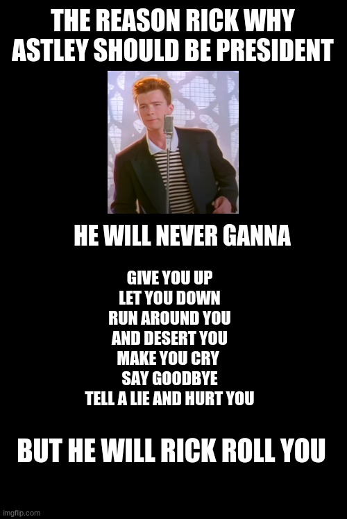 Rick astly president | THE REASON RICK WHY ASTLEY SHOULD BE PRESIDENT; HE WILL NEVER GANNA; GIVE YOU UP
LET YOU DOWN
RUN AROUND YOU AND DESERT YOU
MAKE YOU CRY 
SAY GOODBYE
TELL A LIE AND HURT YOU; BUT HE WILL RICK ROLL YOU | image tagged in rick astley | made w/ Imgflip meme maker