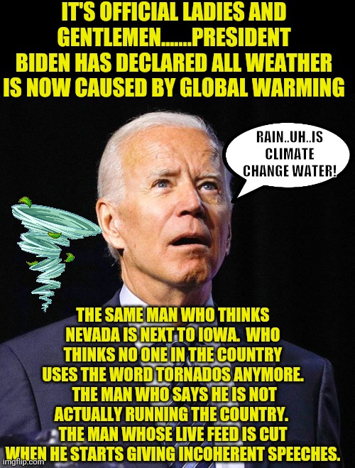 The only policy this man should create is what to wear to get his soup at the retirement home. | IT'S OFFICIAL LADIES AND GENTLEMEN.......PRESIDENT BIDEN HAS DECLARED ALL WEATHER IS NOW CAUSED BY GLOBAL WARMING; RAIN..UH..IS CLIMATE CHANGE WATER! THE SAME MAN WHO THINKS NEVADA IS NEXT TO IOWA.  WHO THINKS NO ONE IN THE COUNTRY USES THE WORD TORNADOS ANYMORE.  THE MAN WHO SAYS HE IS NOT ACTUALLY RUNNING THE COUNTRY.  THE MAN WHOSE LIVE FEED IS CUT WHEN HE STARTS GIVING INCOHERENT SPEECHES. | image tagged in joe biden,hopeless,climate change,liberal logic,democrat | made w/ Imgflip meme maker