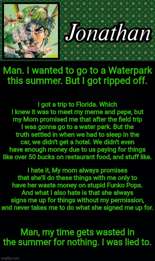 Man. I wanted to go to a Waterpark this summer. But I got ripped off. I got a trip to Florida. Which I knew it was to meet my meme and pepe, but my Mom promised me that after the field trip I was gonna go to a water park. But the truth settled in when we had to sleep in the car, we didn't get a hotel. We didn't even have enough money due to us paying for things like over 50 bucks on restaurant food, and stuff like. I hate it, My mom always promises that she'll do these things with me only to have her waste money on stupid Funko Pops. And what I also hate is that she always signs me up for things without my permission, and never takes me to do what she signed me up for. Man, my time gets wasted in the summer for nothing. I was lied to. | image tagged in jonathan | made w/ Imgflip meme maker