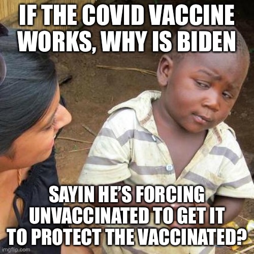 Biden Protecting Vaccinated By Forcing Unvaccinated To Get Covid Vaccine! | IF THE COVID VACCINE WORKS, WHY IS BIDEN; SAYIN HE’S FORCING UNVACCINATED TO GET IT TO PROTECT THE VACCINATED? | image tagged in memes,third world skeptical kid,biden vaccine mandates,political meme,biden mentally failing | made w/ Imgflip meme maker